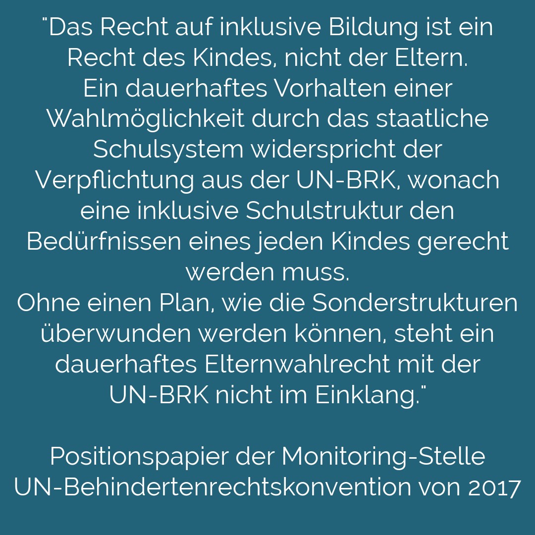 Auf türkisem Untergrund steht in weißer Schrift: "Das Recht auf 
inklusive Bildung ist ein Recht des Kindes, nicht 
der Eltern. Ein dauerhaftes Vorhalten einer Wahlmöglichkeit durch das staatliche Schulsystem 
widerspricht der Verpflichtung aus der UN-BRK, wonach eine inklusive Schulstruktur den Bedürfnissen eines jeden Kindes gerecht werden muss. Ohne einen Plan, wie die Sonderstrukturen überwunden werden können, steht ein dauerhaftes Elternwahlrecht mit der UN-BRK nicht im Einklang."
Positionspapier der Monitoring-Stelle UN-Behindertenrechtskonvention von 2017