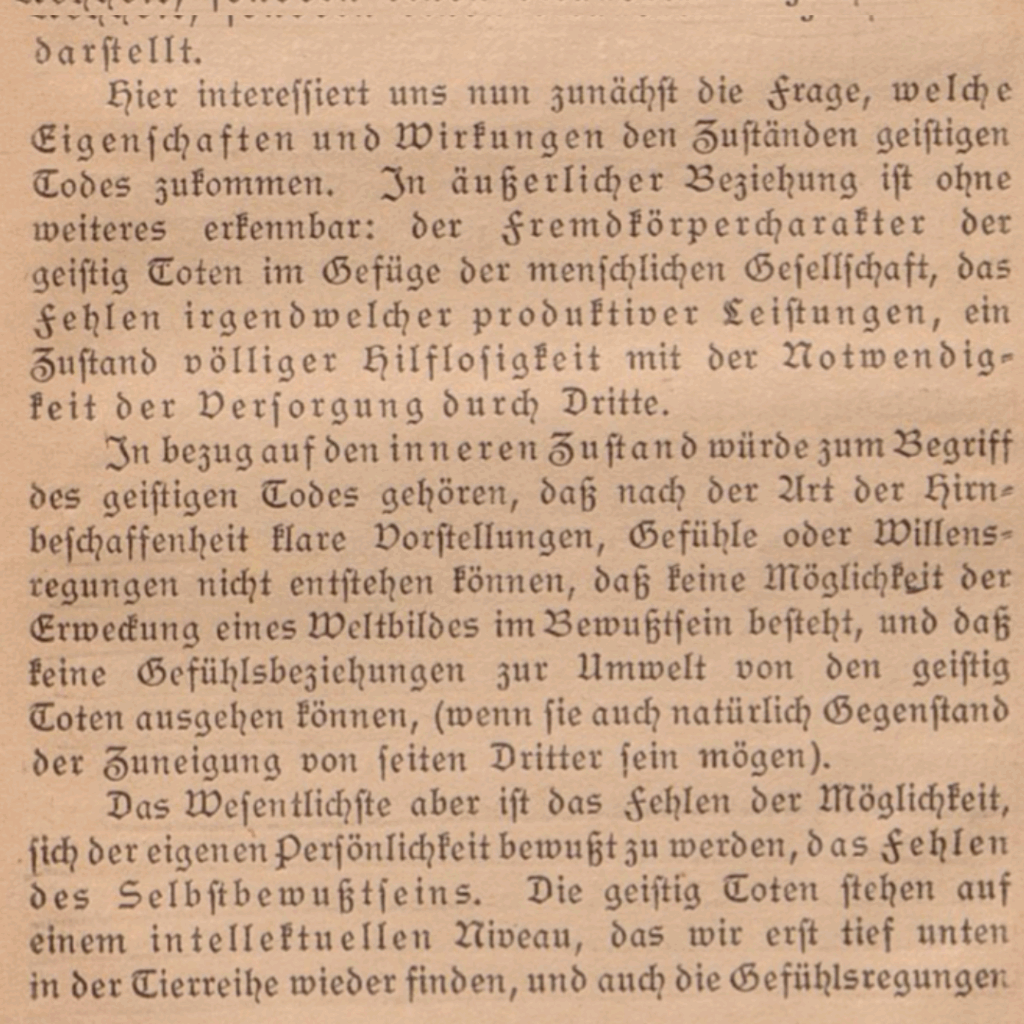 Auf dem Bild ist in altdeutscher Schrift zu lesen: 
"Hier interessiert uns nun zunächst die Frage, welche Eigenschaften und Wirkungen den Zuständen geistigen Todes zukommen. In äußerlicher Beziehung ist ohne
weiteres erkennbar: der Fremdkörpercharakter der
geistig Toten im Gefüge der menschlichen Gesellschaft, das
Fehlen irgendwelcher produktiver Leistungen , ein Zustand völliger Hilflosigkeit mit der Notwendigkeit der Versorgung durch Dritte. In bezug auf den inneren Zustand würde zum Begriff des geistigen Todes gehören, daß nach der Art der Hirnbeschaffenheit klare Vorstellungen, Gefühle oder Willensregungen nicht entstehen können, daß keine Möglichkeit der
Erweckung eines Weltbildes im Bewußtsein besteht, und daß
keine Gefühlsbeziehungen zur Umwelt von den geistig
Toten ausgehen können, (wenn sie auch natürlich Gegenstand
der Zuneigung von seiten Dritter sein mögen).
Das wesentlichste aber ist das Fehlen der Möglichkeit, sich der eigenen Persönlichkeit bewußt zu werden, das Fehlen des Selbstbewußtseins. Die geistig Toten stehen auf einem intellektuellen Niveau, das wir erst tief unten in der Tierreihe wider finden, [...]." 

Es handelt sich um ein Zitat aus dem 1922 erschienenen Buch von Karl Binding und Alfred Hoche: Die Freigebe der Vernichtung lebensunwerten Lebens - ihr Maß und ihre Form.