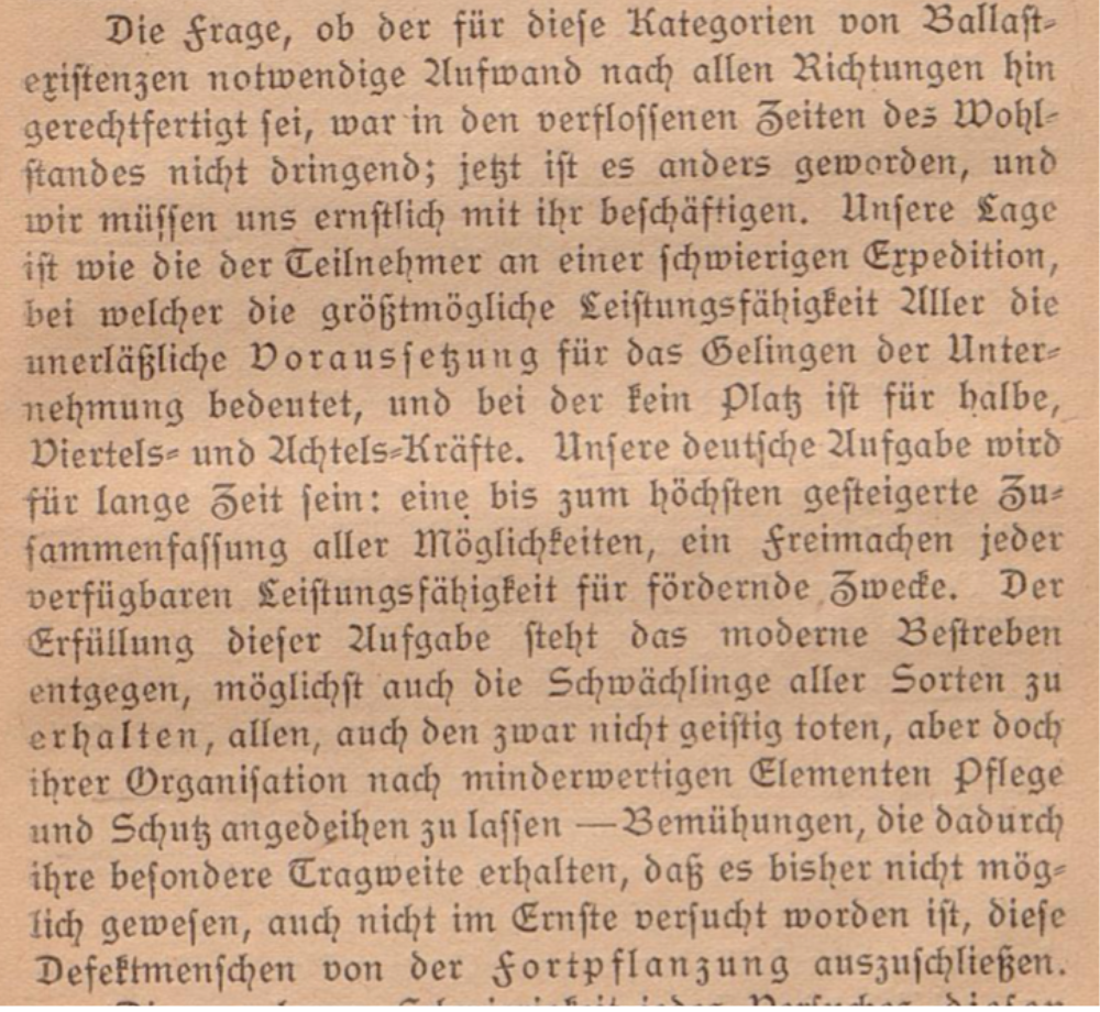 Auf dem Bild ist in altdeutscher Schrift zu lesen: 
"Die Frage, ob der für diese Kategorien von Ballastexistenzen notwendige Aufwand nach allen Richtungen hin gerechtfertigt sei , war in den verflossenen Zeiten des Wohlstandes nicht dringend; jetzt ist es anders geworden, und
wir müssen uns ernstlich mit ihr beschäftigen. Unsere Lage ist wie die der Teilnehmer an einer schwierigen Expedition,
bei welcher die größtmögliche Leistungsfähigkeit Aller die unerläßliche Voraussetzung für das Gelingen der Unternehmung bedeutet, und bei der kein Platz ist für halbe,
Viertels- und Achtels-Kräfte. Unsere deutsche Aufgabe wird
für lange Zeit sein: eine bis zum höchsten gesteigerte Zusammenfassung aller Möglichkeiten, ein Freimachen jeder
verfügbaren Leistungsfähigkeit für fördernde Zwecke. Der
Erfüllung dieser Aufgabe steht das moderne Bestreben
entgegen, möglichst auch die Schwächlinge aller Sorten zu  erhalten, allen, auch den zwar nicht geistig toten, aber doch
 ihrer Organisation nach minderwertigen Elementen Pflege
 und Schutz angedgihen zu lassen — Bemühungen, die dadurch ihre besondere Tragweite erhalten, daß es bisher nicht möglich gewesen, auch nicht im Ernste versucht worden ist, diese Defektmenschen von der Fortpflanzung auszuschließen."

Es handelt sich um ein Zitat aus dem 1922 erschienenen Buch von Karl Binding und Alfred Hoche: Die Freigebe der Vernichtung lebensunwerten Lebens - ihr Maß und ihre Form.
