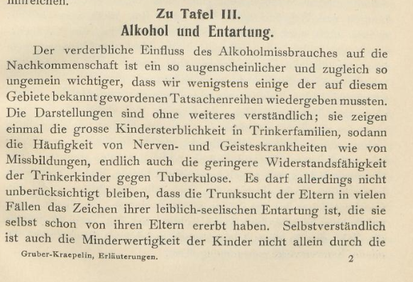 Auf dem Bild ist folgender Text zu lesen: " Zu Tafel III. Alkohol und Entartung. Der verderbliche Einfluss des Alkoholmissbrauches auf die Nachkommenschaft ist ein so augenscheinlicher und zugleich so ungemein wichtiger, dass wir wenigstens einige der auf diesem Gebiete bekannt gewordenen Tatsachenreihen wiedergeben mussten. Die Darstellungen sind ohne weiteres verständlich; sie zeigen einmal die grosse Kindersterblichkeit in Trinkerfamilien, sodann die Häufigkeit von Nerven- und Geisteskrankheiten wie von Missbildungen, endlich auch die geringere Widerstandsfähigkeit der Trinkerkinder gegen Tuberkulose. Es darf allerdings nicht unberücksichtigt bleiben, dass die Trunksucht der Eltern in vielen Fällen das Zeichen ihrer leiblich-seelischen Entartung ist, die sie selbst schon von ihren Eltern ererbt haben. Selbstverständlich ist auch die Minderwertigkeit der Kinder nicht allein durch die [...]"

Der Textauszug stammt aus: Wandtafeln zur Alkoholfrage. Erläuterungen nebst den 10 verkleinerten Tafeln in mehrfachem Farbendruck, 2., unveränderte Auflage , München 1907.