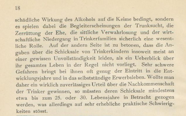 Fortsetzung des Textes von Bild 1: 
"[...]  schädliche Wirkung des Alkohols auf die Keime bedingt, sondern es spielen dabei die Begleiterscheinungen der Trunksucht, die
Zerrüttung der Ehe, die sittliche Verwahrlosung und der wirtschaftliche Niedergang in Trinkerfamilien sicherlich eine wesentliche Rolle. Auf der andern Seite ist zu betonen, dass die Angaben über die Schicksale von Trinkerkindern insoweit meist an einer gewissen Unvollständigkeit leiden, als ein Ueberblick über  ihr gesamtes Leben in der Regel nicht vorliegt. Sehr schwere
Gefahren bringt bei ihnen oft genug der Eintritt in die Entwicklungsjahre und in das selbstständige Erwerbsleben. Wollte man daher ein wirklich zuverlässiges Urteil über die Nachkommenschaft
der Trinker gewinnen, so müssten deren Schicksale mindestens
etwa bis zum 25. oder 30. Lebensjahre in Betracht gezogen
 werden, was allerdings auf sehr erhebliche praktische Schwierigkeiten stösst."

Der Textauszug stammt aus: Wandtafeln zur Alkoholfrage. Erläuterungen nebst den 10 verkleinerten Tafeln in mehrfachem Farbendruck, 2., unveränderte Auflage , München 1907.