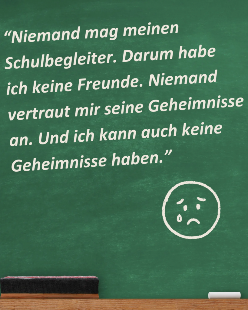 Auf einer grünen Kreidetafel ist in weißer Schrift zu lesen: "Niemand mag meinen Schulbegleiter. Darum habe ich keine Freunde. Niemand vertraut mir seine Geheimnisse an. Und ich kann auch keine Geheimnisse haben." Darunter ist in Weiß ein trauriges  Smiley gemalt.